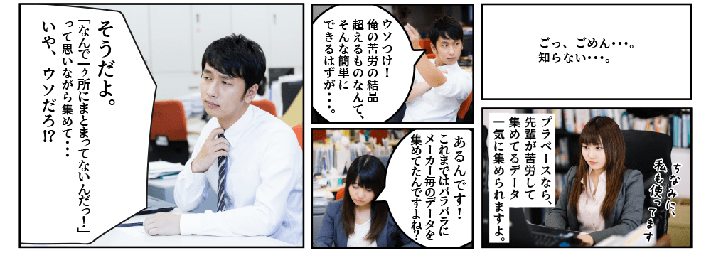 先輩「しっ･･･知･･･ら･･･ない。」後輩「プラベースなら、先輩が苦労して集めてるデータ一気に集められますよ。」先輩「ウソつけ！俺の苦労の結晶を超えるものなんて、そんな簡単にできるはずが･･･。」後輩「あるんです！　これまではバラバラにメーカー毎のデータを集めてたんですよね？」先輩「そうだよ。「なんで一ヶ所にまとまってないんだっ！」って思いながら集めて･･･いや、ウソだろ。」