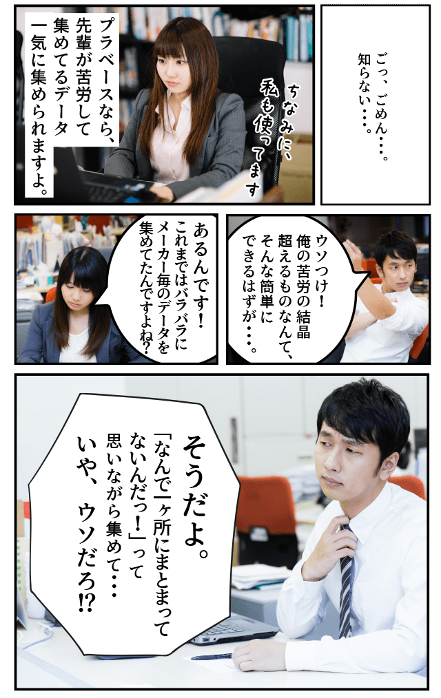 先輩「しっ･･･知･･･ら･･･ない。」後輩「プラベースなら、先輩が苦労して集めてるデータ一気に集められますよ。」先輩「ウソつけ！俺の苦労の結晶を超えるものなんて、そんな簡単にできるはずが･･･。」後輩「あるんです！　これまではバラバラにメーカー毎のデータを集めてたんですよね？」先輩「そうだよ。「なんで一ヶ所にまとまってないんだっ！」って思いながら集めて･･･いや、ウソだろ。」