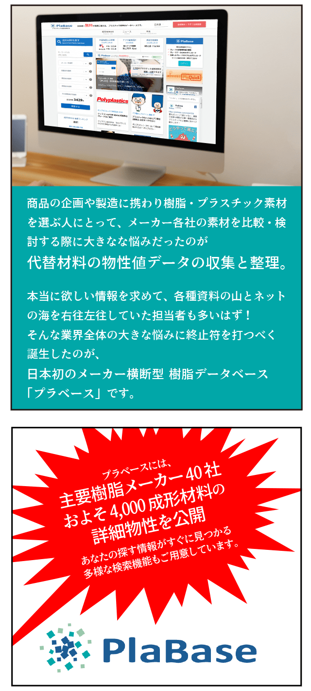 商品の企画や製造に携わりプラスチック素材を選ぶ人にとって、メーカー各社の素材を比較・検討する際に多きな悩みだったのがデータの収集。本当に欲しい情報を求めて、ネットの海を右往左往していた担当者も多いはず！そんな業界全体の大きな悩みに終止符を打つべく誕生したのが、日本初のメーカー横断型　樹脂データベース「プラベース」です。プラベースには、主要樹脂メーカー40社　およそ4000成型材料の詳細物性を公開。あなたの探す情報がすぐに見つかる多様な検索機能もご用意しています。